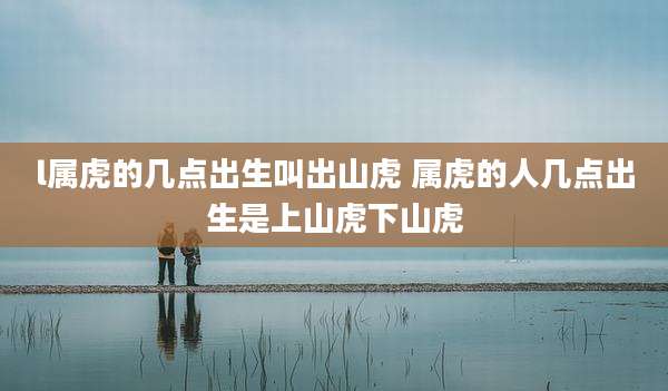 l属虎的几点出生叫出山虎 属虎的人几点出生是上山虎下山虎