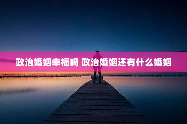 政治婚姻幸福吗 政治婚姻还有什么婚姻