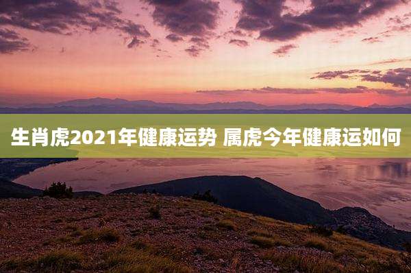 生肖虎2021年健康运势 属虎今年健康运如何