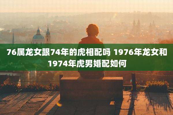 76属龙女跟74年的虎相配吗 1976年龙女和1974年虎男婚配如何