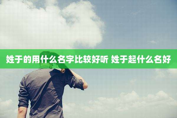 姓于的用什么名字比较好听 姓于起什么名好