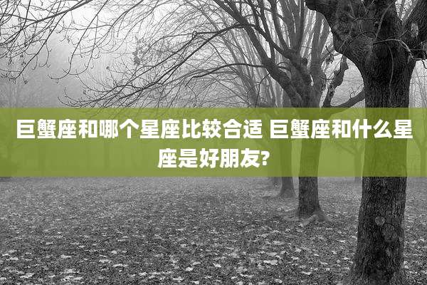 巨蟹座和哪个星座比较合适 巨蟹座和什么星座是好朋友?