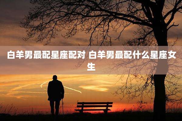白羊男最配星座配对 白羊男最配什么星座女生