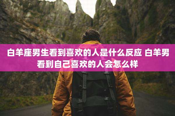 白羊座男生看到喜欢的人是什么反应 白羊男看到自己喜欢的人会怎么样