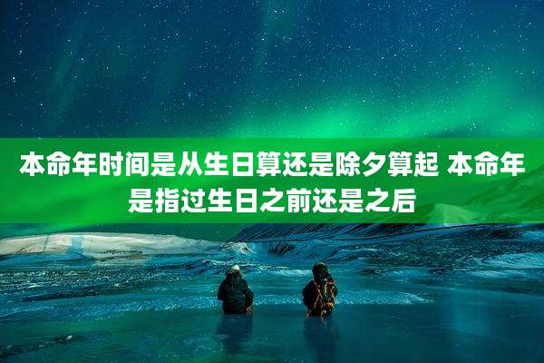 本命年时间是从生日算还是除夕算起 本命年是指过生日之前还是之后