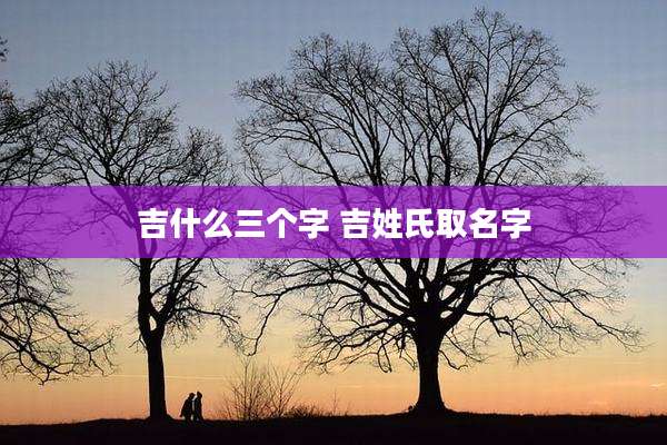 吉什么三个字 吉姓氏取名字
