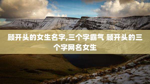 顾开头的女生名字,三个字霸气 顾开头的三个字网名女生