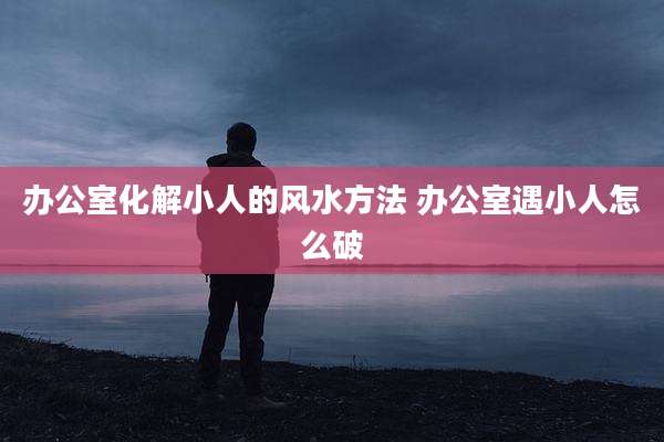 办公室化解小人的风水方法 办公室遇小人怎么破