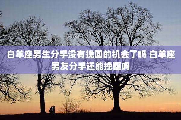 白羊座男生分手没有挽回的机会了吗 白羊座男友分手还能挽回吗