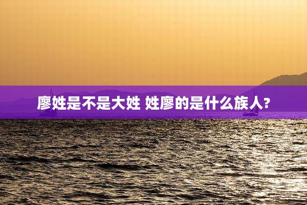 廖姓是不是大姓 姓廖的是什么族人?