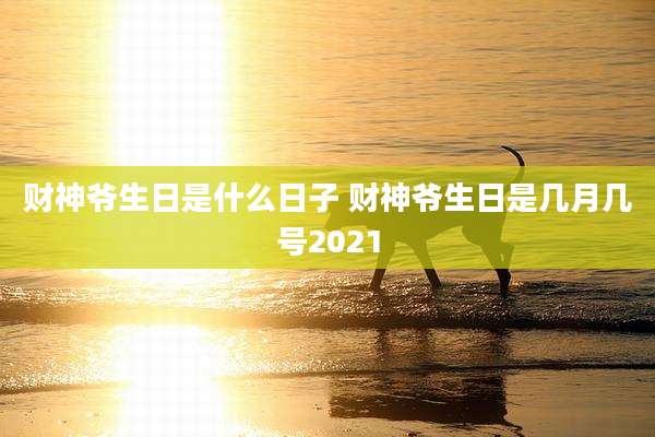 财神爷生日是什么日子 财神爷生日是几月几号2021