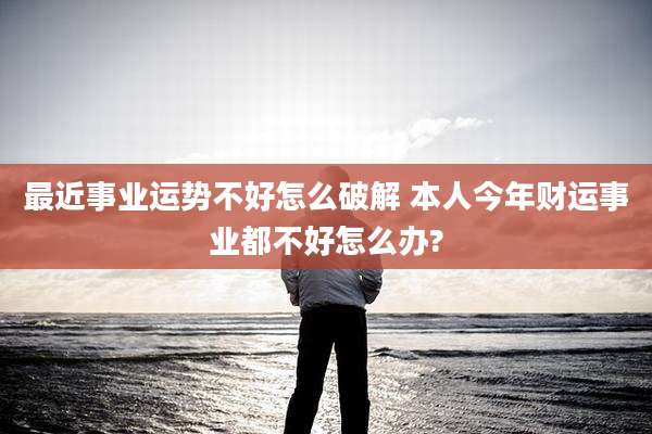 最近事业运势不好怎么破解 本人今年财运事业都不好怎么办?