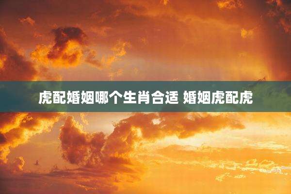 虎配婚姻哪个生肖合适 婚姻虎配虎