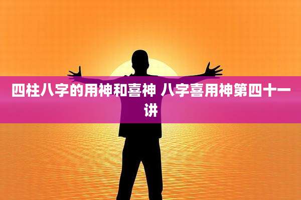 四柱八字的用神和喜神 八字喜用神第四十一讲