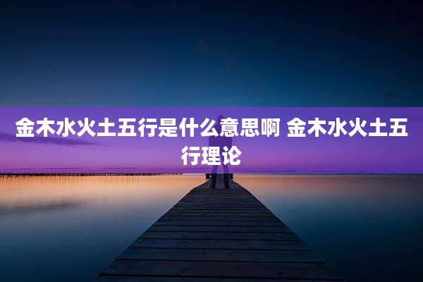 金木水火土五行是什么意思啊 金木水火土五行理论