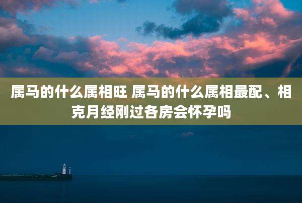 属马的什么属相旺 属马的什么属相最配、相克月经刚过各房会怀孕吗