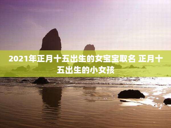 2021年正月十五出生的女宝宝取名 正月十五出生的小女孩