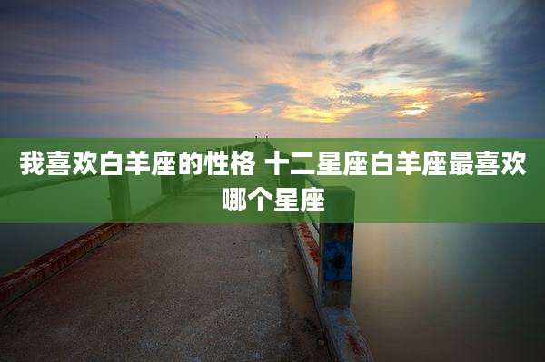 我喜欢白羊座的性格 十二星座白羊座最喜欢哪个星座