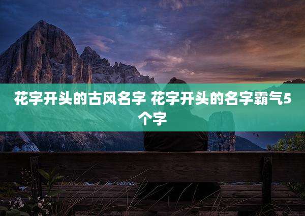 花字开头的古风名字 花字开头的名字霸气5个字