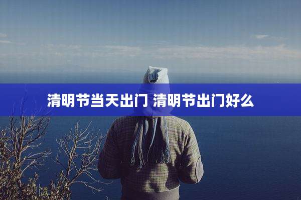 清明节当天出门 清明节出门好么