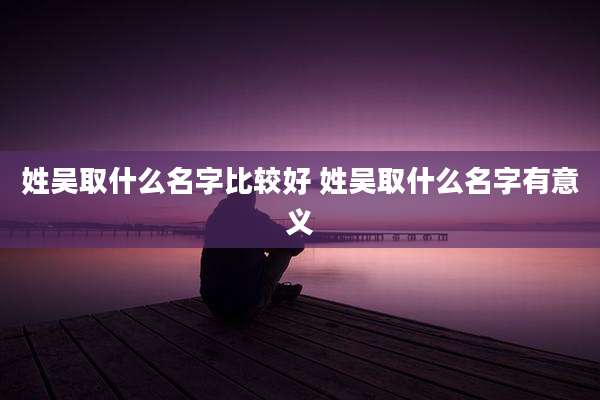 姓吴取什么名字比较好 姓吴取什么名字有意义