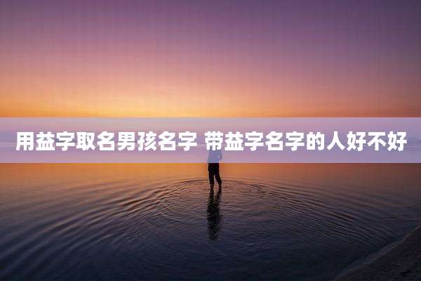 用益字取名男孩名字 带益字名字的人好不好