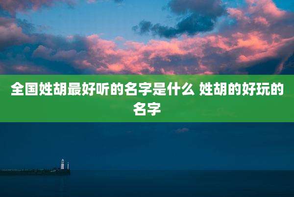 全国姓胡最好听的名字是什么 姓胡的好玩的名字
