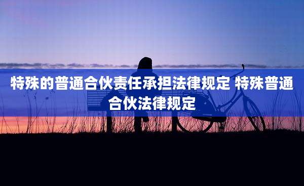 特殊的普通合伙责任承担法律规定 特殊普通合伙法律规定