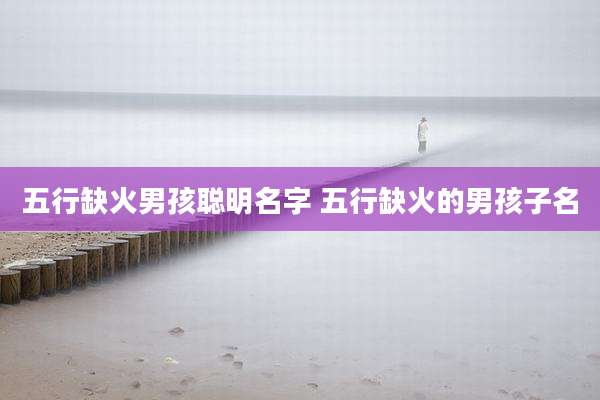 五行缺火男孩聪明名字 五行缺火的男孩子名