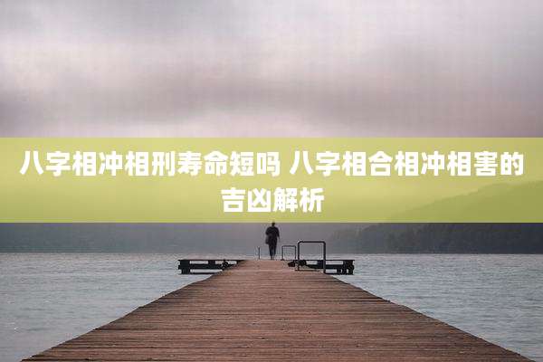 八字相冲相刑寿命短吗 八字相合相冲相害的吉凶解析