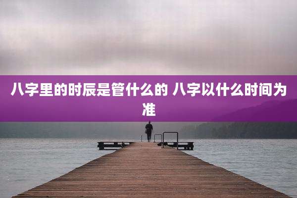 八字里的时辰是管什么的 八字以什么时间为准