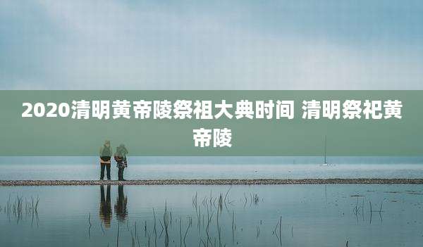 2020清明黄帝陵祭祖大典时间 清明祭祀黄帝陵