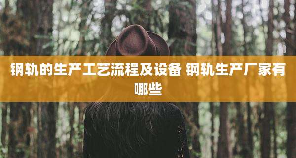钢轨的生产工艺流程及设备 钢轨生产厂家有哪些
