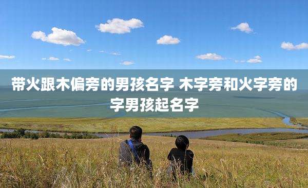 带火跟木偏旁的男孩名字 木字旁和火字旁的字男孩起名字