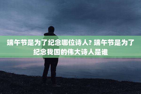 端午节是为了纪念哪位诗人? 端午节是为了纪念我国的伟大诗人是谁