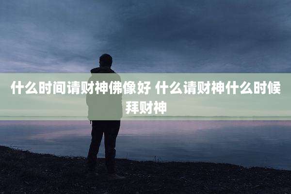 什么时间请财神佛像好 什么请财神什么时候拜财神
