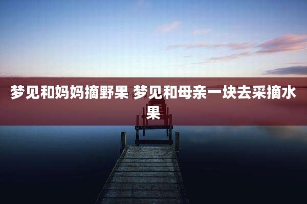 梦见和妈妈摘野果 梦见和母亲一块去采摘水果