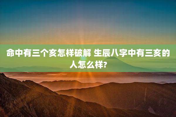 命中有三个亥怎样破解 生辰八字中有三亥的人怎么样?