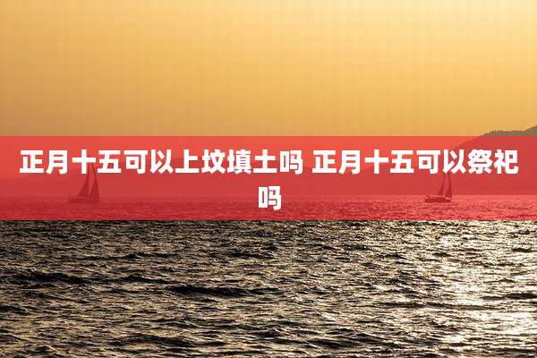 正月十五可以上坟填土吗 正月十五可以祭祀吗