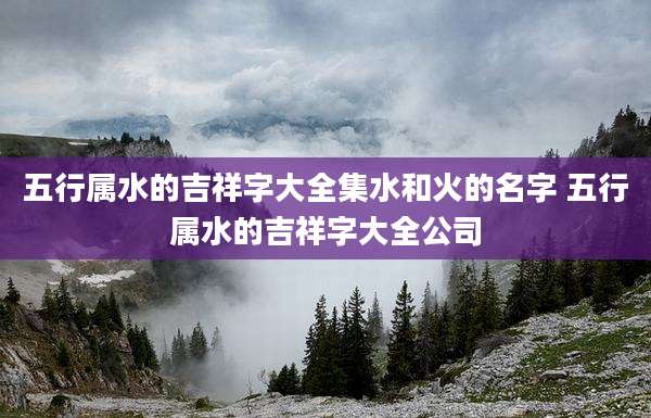 五行属水的吉祥字大全集水和火的名字 五行属水的吉祥字大全公司