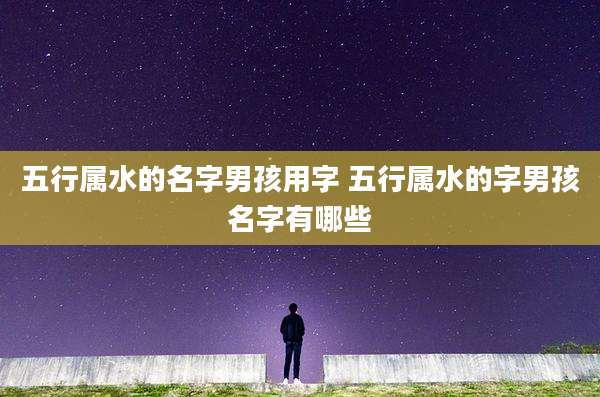 五行属水的名字男孩用字 五行属水的字男孩名字有哪些