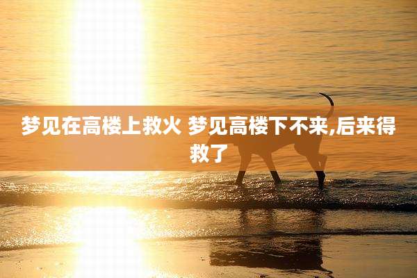 梦见在高楼上救火 梦见高楼下不来,后来得救了