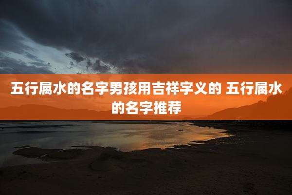 五行属水的名字男孩用吉祥字义的 五行属水的名字推荐