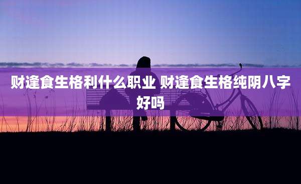 财逢食生格利什么职业 财逢食生格纯阴八字好吗