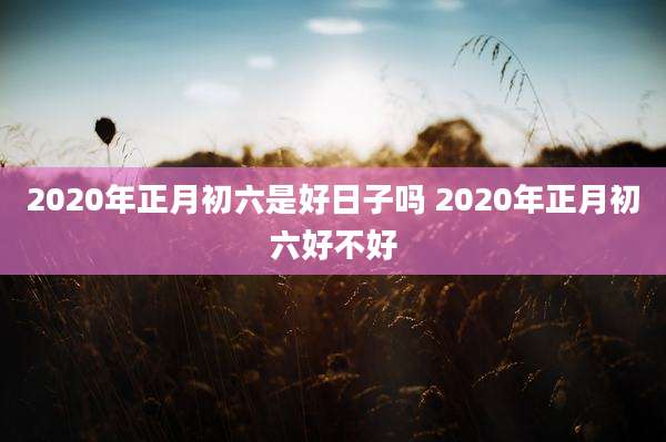 2020年正月初六是好日子吗 2020年正月初六好不好