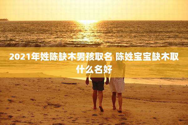 2021年姓陈缺木男孩取名 陈姓宝宝缺木取什么名好