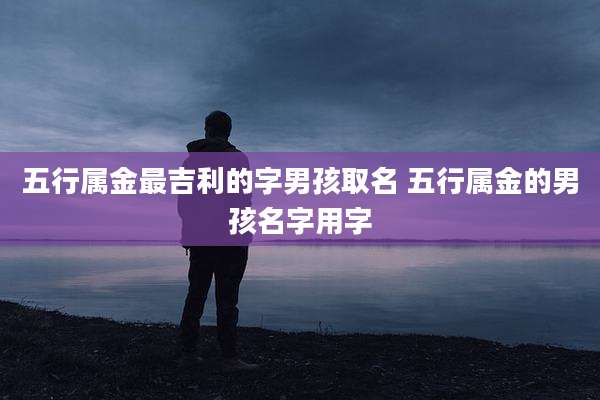 五行属金最吉利的字男孩取名 五行属金的男孩名字用字