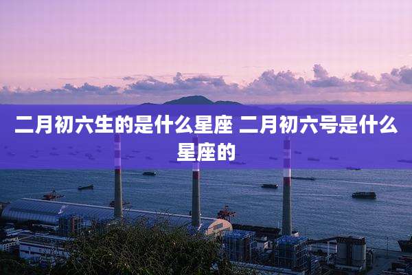 二月初六生的是什么星座 二月初六号是什么星座的