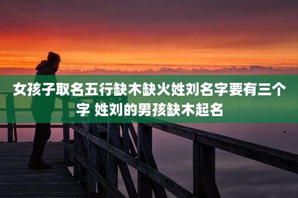 女孩子取名五行缺木缺火姓刘名字要有三个字 姓刘的男孩缺木起名