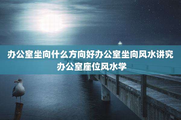 办公室坐向什么方向好办公室坐向风水讲究 办公室座位风水学